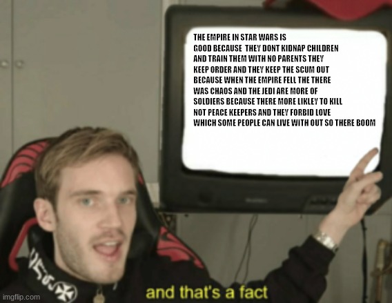 empire = good jedi = bad | THE EMPIRE IN STAR WARS IS GOOD BECAUSE  THEY DONT KIDNAP CHILDREN AND TRAIN THEM WITH NO PARENTS THEY KEEP ORDER AND THEY KEEP THE SCUM OUT BECAUSE WHEN THE EMPIRE FELL THE THERE WAS CHAOS AND THE JEDI ARE MORE OF SOLDIERS BECAUSE THERE MORE LIKLEY TO KILL NOT PEACE KEEPERS AND THEY FORBID LOVE WHICH SOME PEOPLE CAN LIVE WITH OUT SO THERE BOOM | image tagged in and that's a fact | made w/ Imgflip meme maker