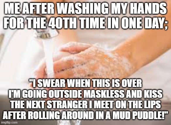 Hand washing | ME AFTER WASHING MY HANDS FOR THE 40TH TIME IN ONE DAY;; "I SWEAR WHEN THIS IS OVER I'M GOING OUTSIDE MASKLESS AND KISS THE NEXT STRANGER I MEET ON THE LIPS AFTER ROLLING AROUND IN A MUD PUDDLE!" | image tagged in hand washing | made w/ Imgflip meme maker