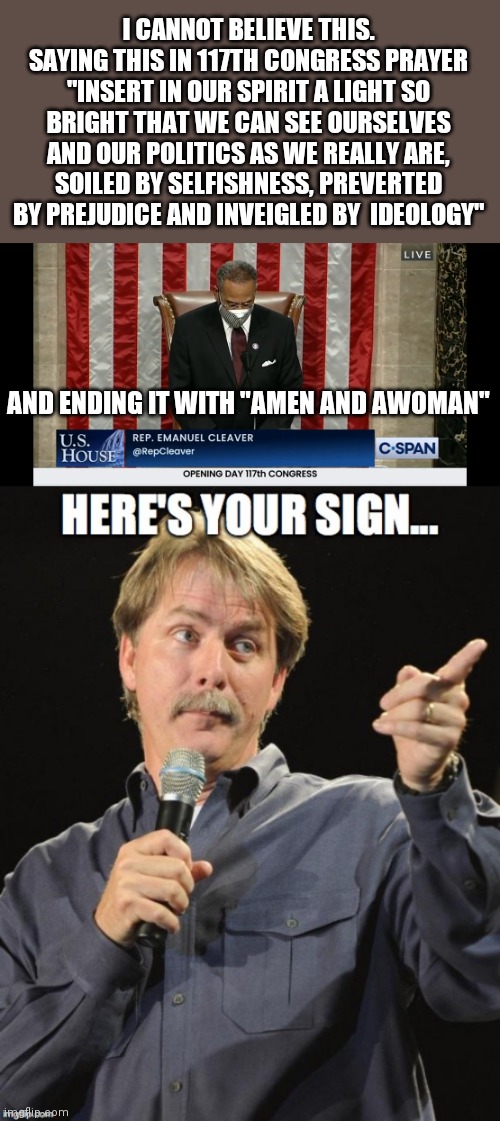 117th Congress Opening Prayer | I CANNOT BELIEVE THIS. SAYING THIS IN 117TH CONGRESS PRAYER
"INSERT IN OUR SPIRIT A LIGHT SO BRIGHT THAT WE CAN SEE OURSELVES AND OUR POLITICS AS WE REALLY ARE, SOILED BY SELFISHNESS, PREVERTED BY PREJUDICE AND INVEIGLED BY  IDEOLOGY"; AND ENDING IT WITH "AMEN AND AWOMAN" | image tagged in congress,prayer,here's your sign,democrats | made w/ Imgflip meme maker