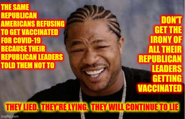 They Get Paid Whether You Survive Or Not | DON'T GET THE IRONY OF ALL THEIR REPUBLICAN LEADERS GETTING VACCINATED; THE SAME REPUBLICAN AMERICANS REFUSING TO GET VACCINATED FOR COVID-19 BECAUSE THEIR REPUBLICAN LEADERS TOLD THEM NOT TO; THEY LIED.  THEY'RE LYING.  THEY WILL CONTINUE TO LIE | image tagged in memes,yo dawg heard you,trump unfit unqualified dangerous,liar in chief,lock him up,trump is evil | made w/ Imgflip meme maker