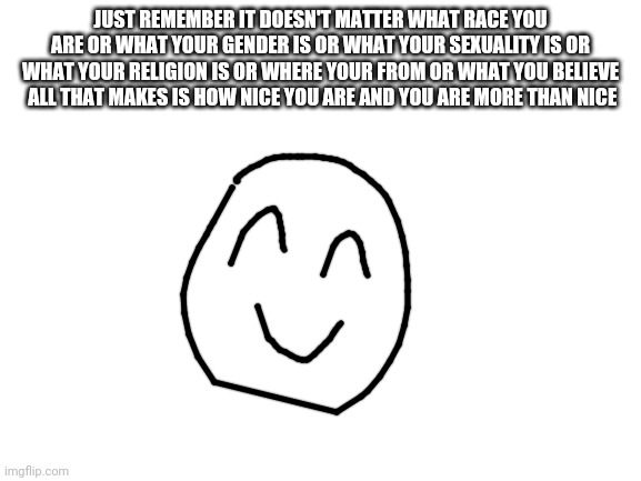 YOU ARE WONDERFUL!!!!!!!!!!!!!!!!!!!!!!!!!!!!!!!!!!!!!!!!!!!!!!!!! | JUST REMEMBER IT DOESN'T MATTER WHAT RACE YOU ARE OR WHAT YOUR GENDER IS OR WHAT YOUR SEXUALITY IS OR WHAT YOUR RELIGION IS OR WHERE YOUR FROM OR WHAT YOU BELIEVE  ALL THAT MAKES IS HOW NICE YOU ARE AND YOU ARE MORE THAN NICE | made w/ Imgflip meme maker