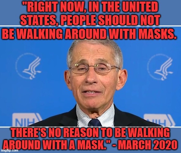 Dr Fauci | "RIGHT NOW, IN THE UNITED STATES, PEOPLE SHOULD NOT BE WALKING AROUND WITH MASKS. THERE'S NO REASON TO BE WALKING AROUND WITH A MASK." - MAR | image tagged in dr fauci | made w/ Imgflip meme maker