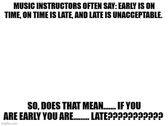 Blank White Template |  MUSIC INSTRUCTORS OFTEN SAY: EARLY IS ON TIME, ON TIME IS LATE, AND LATE IS UNACCEPTABLE. SO, DOES THAT MEAN....... IF YOU ARE EARLY YOU ARE......... LATE??????????? | image tagged in blank white template | made w/ Imgflip meme maker