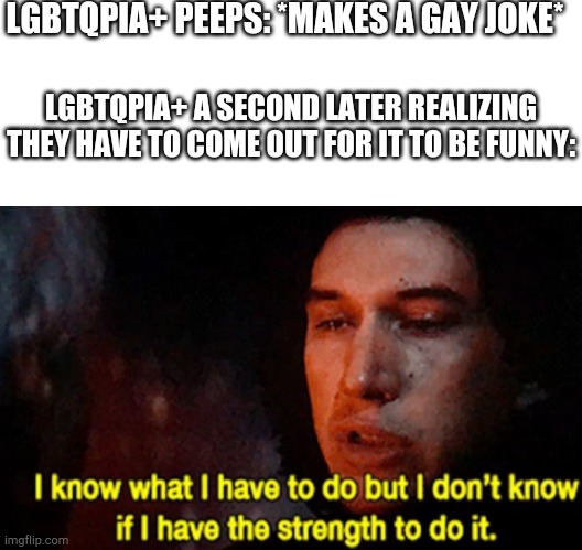 LGBTQPIA+ PEEPS: *MAKES A GAY JOKE*; LGBTQPIA+ A SECOND LATER REALIZING THEY HAVE TO COME OUT FOR IT TO BE FUNNY: | image tagged in blank white template,i know what i have to do but i don t know if i have the strength | made w/ Imgflip meme maker