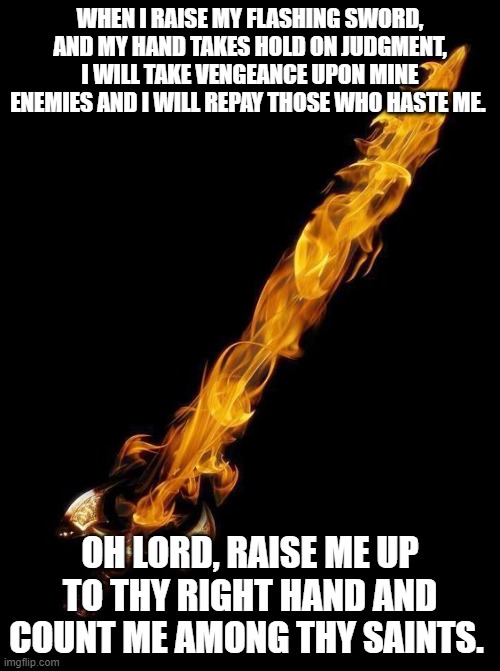 Flaming Sword | WHEN I RAISE MY FLASHING SWORD, AND MY HAND TAKES HOLD ON JUDGMENT, I WILL TAKE VENGEANCE UPON MINE ENEMIES AND I WILL REPAY THOSE WHO HASTE ME. OH LORD, RAISE ME UP TO THY RIGHT HAND AND COUNT ME AMONG THY SAINTS. | image tagged in flaming sword | made w/ Imgflip meme maker