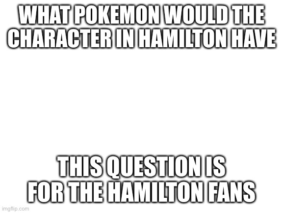 Blank White Template | WHAT POKEMON WOULD THE CHARACTER IN HAMILTON HAVE; THIS QUESTION IS FOR THE HAMILTON FANS | image tagged in blank white template | made w/ Imgflip meme maker