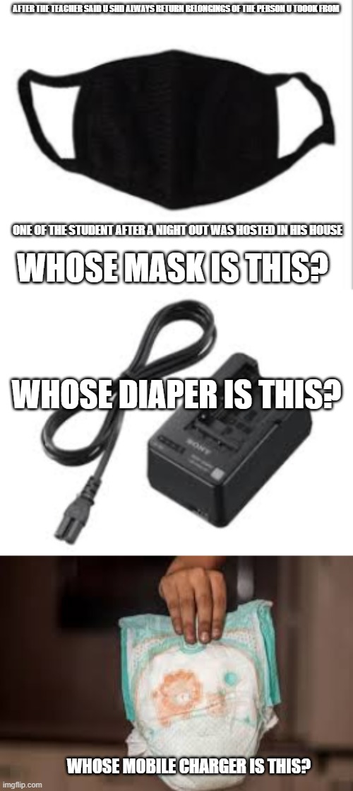 very true teachers student | AFTER THE TEACHER SAID U SHD ALWAYS RETURN BELONGINGS OF THE PERSON U TOOOK FROM; ONE OF THE STUDENT AFTER A NIGHT OUT WAS HOSTED IN HIS HOUSE; WHOSE MASK IS THIS? WHOSE DIAPER IS THIS? WHOSE MOBILE CHARGER IS THIS? | image tagged in night outs | made w/ Imgflip meme maker