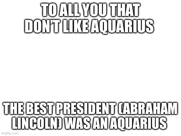 Blank White Template | TO ALL YOU THAT DON’T LIKE AQUARIUS; THE BEST PRESIDENT (ABRAHAM LINCOLN) WAS AN AQUARIUS | image tagged in blank white template | made w/ Imgflip meme maker