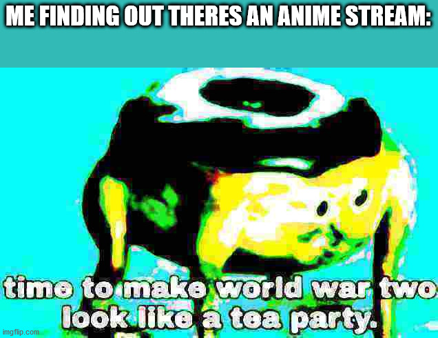 im not gonna spam, it's a meme. | ME FINDING OUT THERES AN ANIME STREAM: | image tagged in deep fried time to make world war 2 look like a tea party | made w/ Imgflip meme maker