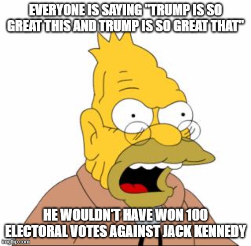 Abraham Simpson | EVERYONE IS SAYING "TRUMP IS SO GREAT THIS AND TRUMP IS SO GREAT THAT"; HE WOULDN'T HAVE WON 100 ELECTORAL VOTES AGAINST JACK KENNEDY | image tagged in abraham simpson | made w/ Imgflip meme maker