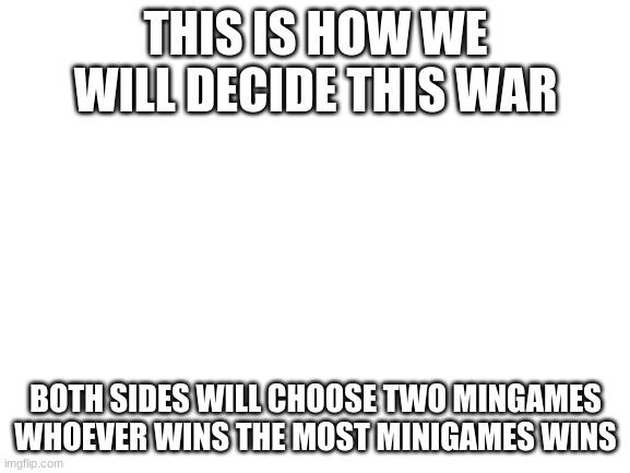 Blank White Template | THIS IS HOW WE WILL DECIDE THIS WAR; BOTH SIDES WILL CHOOSE TWO MINGAMES WHOEVER WINS THE MOST MINIGAMES WINS | image tagged in blank white template | made w/ Imgflip meme maker