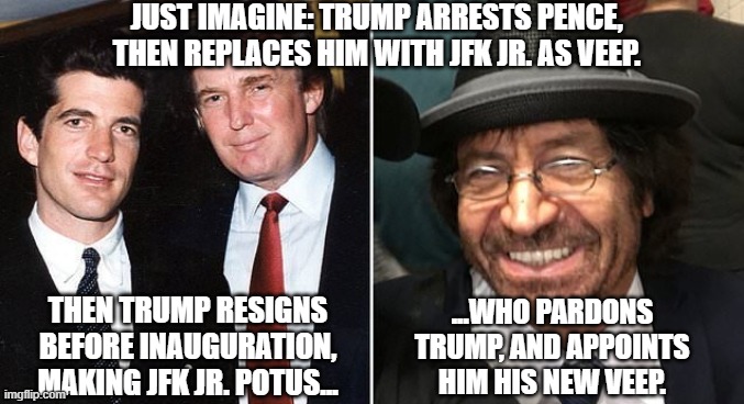 JUST IMAGINE: TRUMP ARRESTS PENCE, 
THEN REPLACES HIM WITH JFK JR. AS VEEP. THEN TRUMP RESIGNS BEFORE INAUGURATION, MAKING JFK JR. POTUS... ...WHO PARDONS TRUMP, AND APPOINTS HIM HIS NEW VEEP. | made w/ Imgflip meme maker