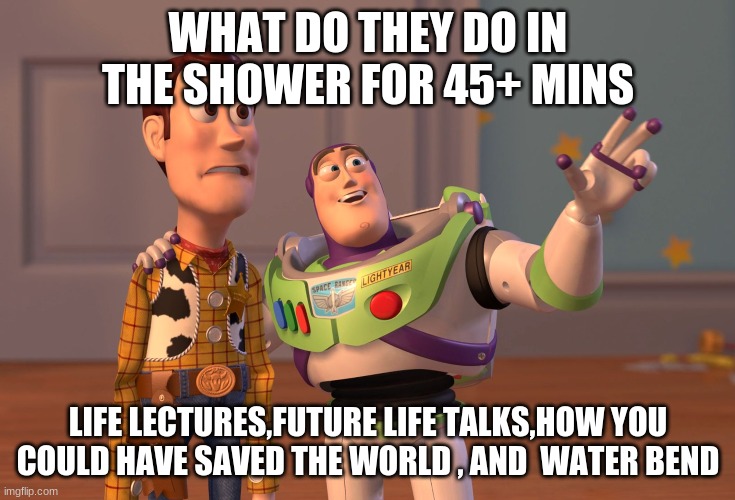 X, X Everywhere | WHAT DO THEY DO IN THE SHOWER FOR 45+ MINS; LIFE LECTURES,FUTURE LIFE TALKS,HOW YOU COULD HAVE SAVED THE WORLD , AND  WATER BEND | image tagged in memes,x x everywhere | made w/ Imgflip meme maker