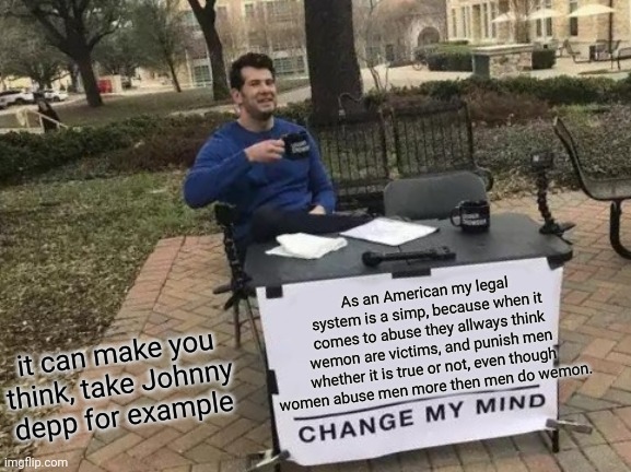 Change My Mind | As an American my legal system is a simp, because when it comes to abuse they allways think wemon are victims, and punish men whether it is true or not, even though women abuse men more then men do wemon. it can make you think, take Johnny depp for example | image tagged in memes,change my mind | made w/ Imgflip meme maker
