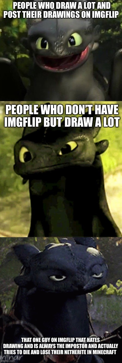 Toothless’s Luck | PEOPLE WHO DRAW A LOT AND POST THEIR DRAWINGS ON IMGFLIP; PEOPLE WHO DON’T HAVE IMGFLIP BUT DRAW A LOT; THAT ONE GUY ON IMGFLIP THAT HATES DRAWING AND IS ALWAYS THE IMPOSTOR AND ACTUALLY TRIES TO DIE AND LOSE THEIR NETHERITE IN MINECRAFT | image tagged in toothless,imposter,minecraft | made w/ Imgflip meme maker