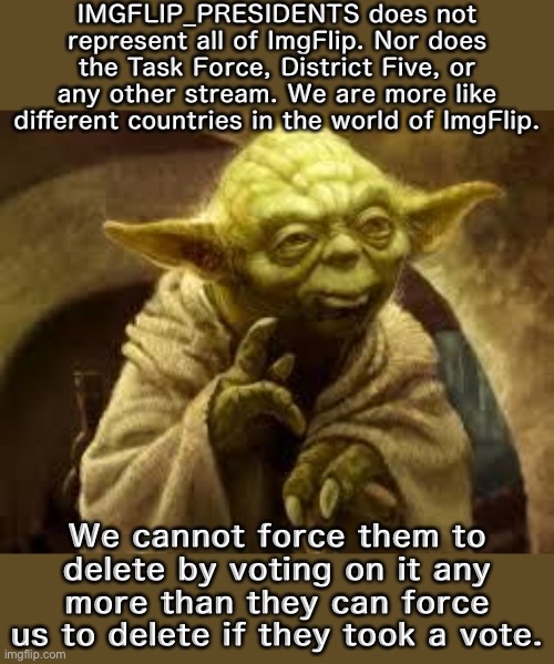 Yoda explains: A stream for you, a stream for me. We’re all one big happy ImgFlip family. | IMGFLIP_PRESIDENTS does not represent all of ImgFlip. Nor does the Task Force, District Five, or any other stream. We are more like different countries in the world of ImgFlip. We cannot force them to delete by voting on it any more than they can force us to delete if they took a vote. | image tagged in yoda,meme stream,meanwhile on imgflip,imgflip community | made w/ Imgflip meme maker