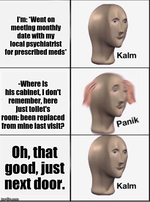 -Hurry decision. | I'm: *Went on meeting monthly date with my local psychiatrist for prescribed meds*; -Where is his cabinet, I don't remember, here just toilet's room: been replaced from mine last visit? Oh, that good, just next door. | image tagged in reverse kalm panik,meme man,psychiatrist,meds,mental health,cure | made w/ Imgflip meme maker