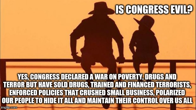 Cowboy wisdom, Congress is evil | IS CONGRESS EVIL? YES, CONGRESS DECLARED A WAR ON POVERTY, DRUGS AND TERROR BUT HAVE SOLD DRUGS, TRAINED AND FINANCED TERRORISTS, ENFORCED POLICIES THAT CRUSHED SMALL BUSINESS, POLARIZED OUR PEOPLE TO HIDE IT ALL AND MAINTAIN THEIR CONTROL OVER US ALL | image tagged in cowboy father and son,congress is evil,defund congress,cowboy wisdom,the system is fixed,taxation without representation | made w/ Imgflip meme maker