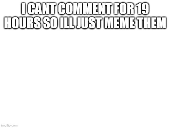 Cant comment so ill meme | I CANT COMMENT FOR 19 HOURS SO ILL JUST MEME THEM | image tagged in blank white template,comment | made w/ Imgflip meme maker