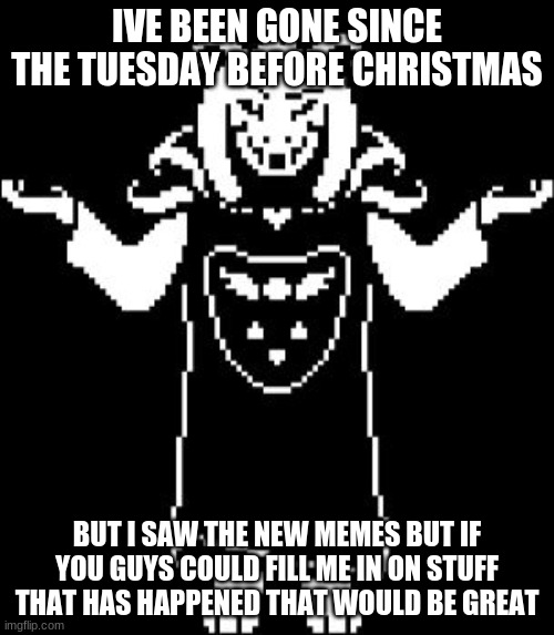 just askin | IVE BEEN GONE SINCE THE TUESDAY BEFORE CHRISTMAS; BUT I SAW THE NEW MEMES BUT IF YOU GUYS COULD FILL ME IN ON STUFF THAT HAS HAPPENED THAT WOULD BE GREAT | image tagged in asriel shrug | made w/ Imgflip meme maker