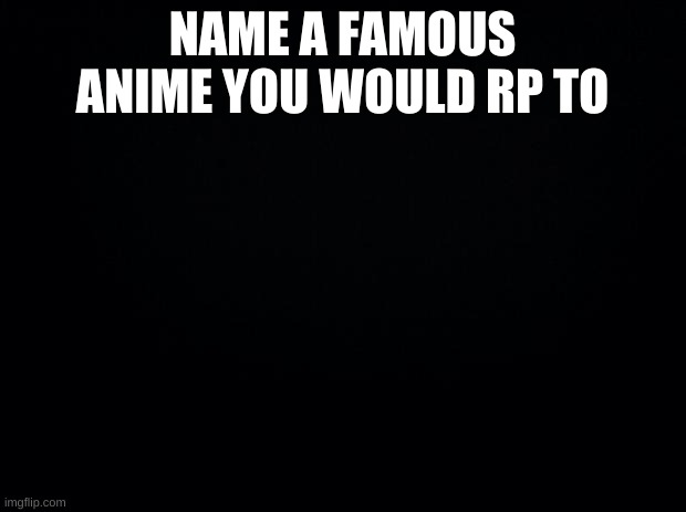 Black background | NAME A FAMOUS ANIME YOU WOULD RP TO | image tagged in black background | made w/ Imgflip meme maker