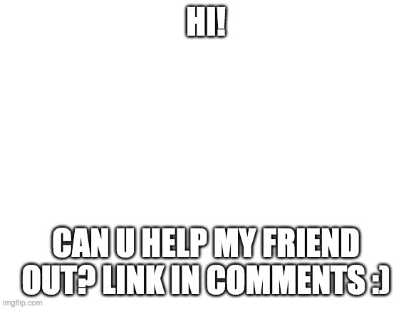 Blank White Template | HI! CAN U HELP MY FRIEND OUT? LINK IN COMMENTS :) | image tagged in blank white template | made w/ Imgflip meme maker