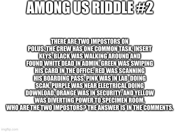 Among Us riddle #2 | AMONG US RIDDLE #2; THERE ARE TWO IMPOSTORS ON POLUS. THE CREW HAS ONE COMMON TASK, INSERT KEYS. BLACK WAS WALKING AROUND AND FOUND WHITE DEAD IN ADMIN. GREEN WAS SWIPING HIS CARD IN THE OFFICE. RED WAS SCANNING HIS BOARDING PASS. PINK WAS IN LAB  DOING SCAN. PURPLE WAS NEAR ELECTRICAL DOING DOWNLOAD. ORANGE WAS IN SECURITY. AND YELLOW WAS DIVERTING POWER TO SPECIMEN ROOM. WHO ARE THE TWO IMPOSTORS? THE ANSWER IS IN THE COMMENTS. | image tagged in blank white template | made w/ Imgflip meme maker