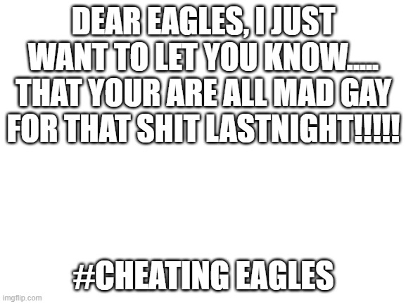 NFL DO SOMETHING | DEAR EAGLES, I JUST WANT TO LET YOU KNOW..... THAT YOUR ARE ALL MAD GAY FOR THAT SHIT LASTNIGHT!!!!! #CHEATING EAGLES | image tagged in blank white template | made w/ Imgflip meme maker