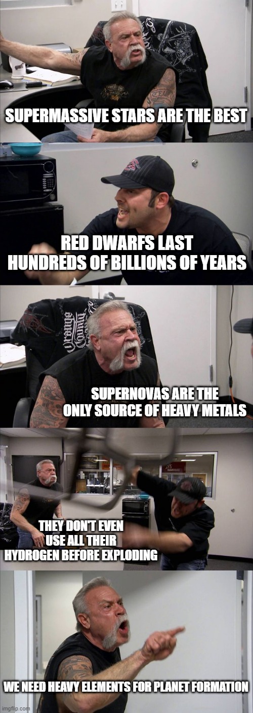 Supernovas Vs Red Dwarfs | SUPERMASSIVE STARS ARE THE BEST; RED DWARFS LAST HUNDREDS OF BILLIONS OF YEARS; SUPERNOVAS ARE THE ONLY SOURCE OF HEAVY METALS; THEY DON'T EVEN USE ALL THEIR HYDROGEN BEFORE EXPLODING; WE NEED HEAVY ELEMENTS FOR PLANET FORMATION | image tagged in memes,american chopper argument | made w/ Imgflip meme maker