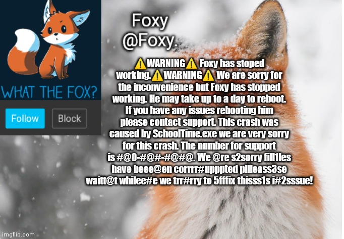 Foxy's announcement template | ⚠️WARNING⚠️ Foxy has stoped working.⚠️WARNING⚠️ We are sorry for the inconvenience but Foxy has stopped working. He may take up to a day to reboot. If you have any issues rebooting him please contact support. This crash was caused by SchoolTime.exe we are very sorry for this crash. The number for support is #@0-#@#-#@#@. We @re s2sorry fill1les have beee@en corrrr#upppted pllleass3se waitt@t whilee#e we trr#rry to 5fffix thisss1s i#2sssue! | image tagged in foxy's announcement template | made w/ Imgflip meme maker