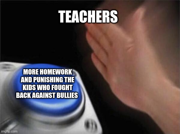 Blank Nut Button Meme | TEACHERS; MORE HOMEWORK AND PUNISHING THE KIDS WHO FOUGHT BACK AGAINST BULLIES | image tagged in memes,blank nut button | made w/ Imgflip meme maker