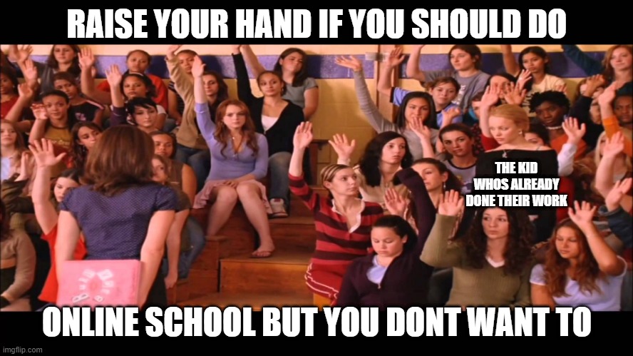 Raise Hand Mean Girls |  RAISE YOUR HAND IF YOU SHOULD DO; THE KID WHOS ALREADY DONE THEIR WORK; ONLINE SCHOOL BUT YOU DONT WANT TO | image tagged in raise hand mean girls | made w/ Imgflip meme maker