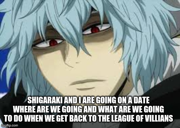 Date with Shigaraki | SHIGARAKI AND I ARE GOING ON A DATE WHERE ARE WE GOING AND WHAT ARE WE GOING TO DO WHEN WE GET BACK TO THE LEAGUE OF VILLIANS | image tagged in anime,my hero academia | made w/ Imgflip meme maker