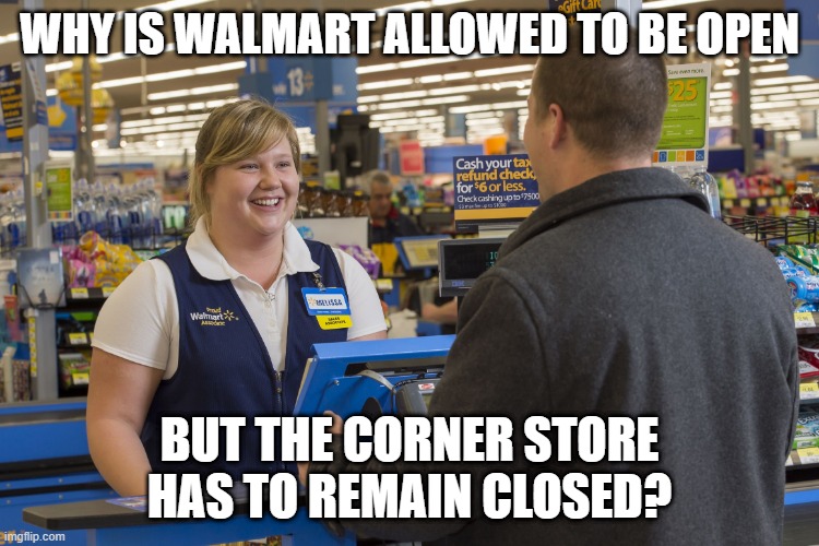 Walmart Checkout Lady | WHY IS WALMART ALLOWED TO BE OPEN BUT THE CORNER STORE HAS TO REMAIN CLOSED? | image tagged in walmart checkout lady | made w/ Imgflip meme maker