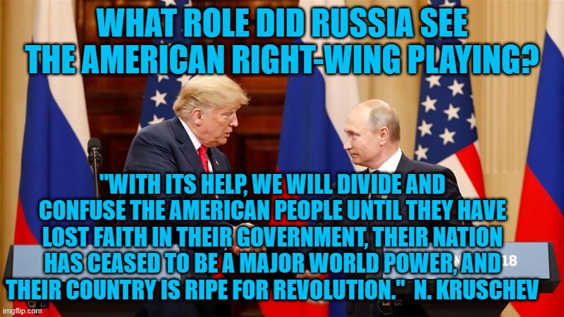 It Almost Worked. | WHAT ROLE DID RUSSIA SEE THE AMERICAN RIGHT-WING PLAYING? "WITH ITS HELP, WE WILL DIVIDE AND CONFUSE THE AMERICAN PEOPLE UNTIL THEY HAVE LOST FAITH IN THEIR GOVERNMENT, THEIR NATION HAS CEASED TO BE A MAJOR WORLD POWER, AND THEIR COUNTRY IS RIPE FOR REVOLUTION."  N. KRUSCHEV | image tagged in politics | made w/ Imgflip meme maker