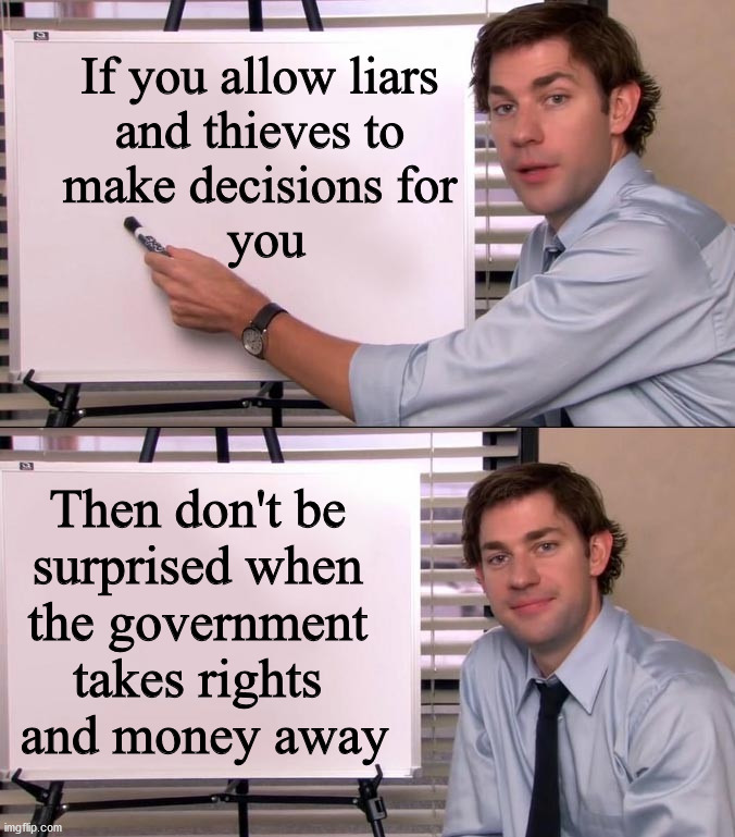 They are all liars and thieves taking your money and future away. | If you allow liars 
and thieves to 
make decisions for 
you; Then don't be 
surprised when 
the government 
takes rights 
and money away | image tagged in jim halpert explains,political meme | made w/ Imgflip meme maker