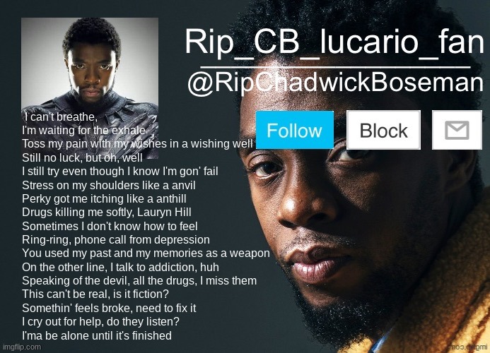 RipChadwickBoseman template | I can't breathe, I'm waiting for the exhale
Toss my pain with my wishes in a wishing well
Still no luck, but oh, well
I still try even though I know I'm gon' fail
Stress on my shoulders like a anvil
Perky got me itching like a anthill
Drugs killing me softly, Lauryn Hill
Sometimes I don't know how to feel
Ring-ring, phone call from depression
You used my past and my memories as a weapon
On the other line, I talk to addiction, huh
Speaking of the devil, all the drugs, I miss them
This can't be real, is it fiction?
Somethin' feels broke, need to fix it
I cry out for help, do they listen?
I'ma be alone until it's finished | image tagged in ripchadwickboseman template,wishing well,rip juice wrld | made w/ Imgflip meme maker