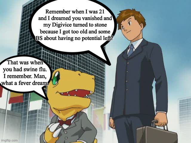 Digimon Adventure: Last Plot Hole-I mean-Evolution Kizuna | Remember when I was 21 and I dreamed you vanished and my Digivice turned to stone because I got too old and some BS about having no potential left? That was when you had swine flu. I remember. Man, what a fever dream. | image tagged in digimon | made w/ Imgflip meme maker