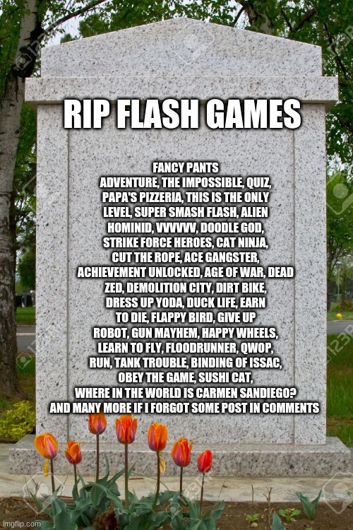 blank gravestone | FANCY PANTS ADVENTURE, THE IMPOSSIBLE, QUIZ, PAPA'S PIZZERIA, THIS IS THE ONLY LEVEL, SUPER SMASH FLASH, ALIEN HOMINID, VVVVVV, DOODLE GOD, STRIKE FORCE HEROES, CAT NINJA, CUT THE ROPE, ACE GANGSTER, ACHIEVEMENT UNLOCKED, AGE OF WAR, DEAD ZED, DEMOLITION CITY, DIRT BIKE, DRESS UP YODA, DUCK LIFE, EARN TO DIE, FLAPPY BIRD, GIVE UP ROBOT, GUN MAYHEM, HAPPY WHEELS, LEARN TO FLY, FLOODRUNNER, QWOP, RUN, TANK TROUBLE, BINDING OF ISSAC, OBEY THE GAME, SUSHI CAT, WHERE IN THE WORLD IS CARMEN SANDIEGO? AND MANY MORE IF I FORGOT SOME POST IN COMMENTS; RIP FLASH GAMES | image tagged in blank gravestone | made w/ Imgflip meme maker