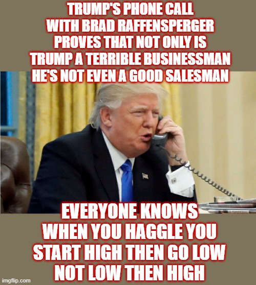 "I just need some votes, Brad" "There's nothing wrong with saying, you know, that you've recalculated, Brad” "Give me a break.” | TRUMP'S PHONE CALL WITH BRAD RAFFENSPERGER
PROVES THAT NOT ONLY IS TRUMP A TERRIBLE BUSINESSMAN
HE'S NOT EVEN A GOOD SALESMAN; EVERYONE KNOWS WHEN YOU HAGGLE YOU START HIGH THEN GO LOW
NOT LOW THEN HIGH | image tagged in trump on phone,brad raffensperger,expect more charges,the phone call was a felony | made w/ Imgflip meme maker