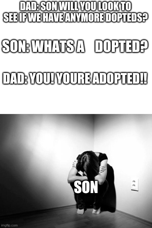 DAD: SON WILL YOU LOOK TO SEE IF WE HAVE ANYMORE DOPTEDS? SON: WHATS A    DOPTED? DAD: YOU! YOURE ADOPTED!! SON | image tagged in blank white template,depression sadness hurt pain anxiety | made w/ Imgflip meme maker