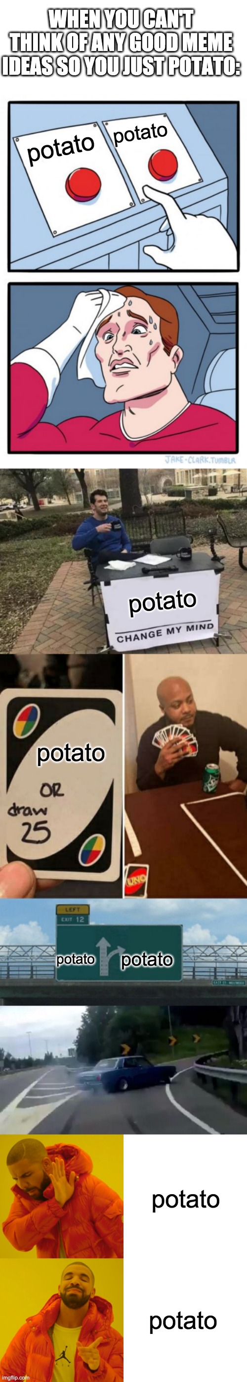 Potato | WHEN YOU CAN'T THINK OF ANY GOOD MEME IDEAS SO YOU JUST POTATO:; potato; potato; potato; potato; potato; potato; potato; potato | image tagged in memes,two buttons,change my mind,uno draw 25 cards,left exit 12 off ramp,drake hotline bling | made w/ Imgflip meme maker