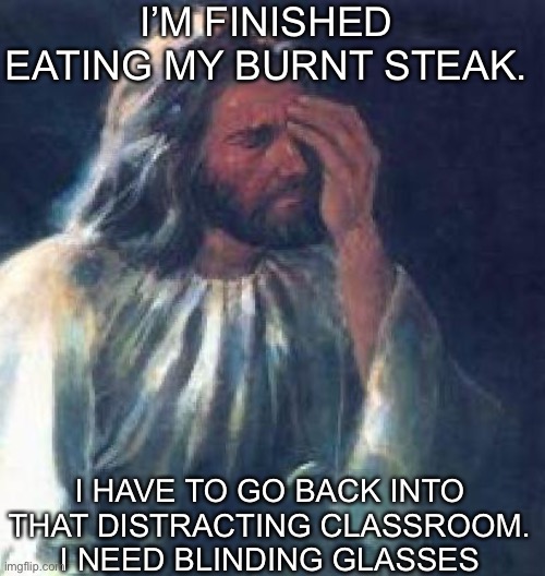 jesus facepalm | I’M FINISHED EATING MY BURNT STEAK. I HAVE TO GO BACK INTO THAT DISTRACTING CLASSROOM. I NEED BLINDING GLASSES | image tagged in jesus facepalm | made w/ Imgflip meme maker