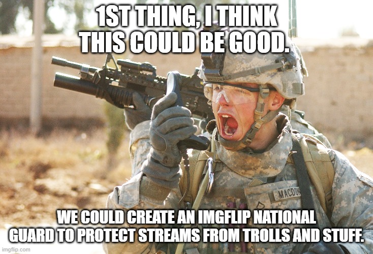 6/10 to approve | 1ST THING, I THINK THIS COULD BE GOOD. WE COULD CREATE AN IMGFLIP NATIONAL GUARD TO PROTECT STREAMS FROM TROLLS AND STUFF. | image tagged in us army soldier yelling radio iraq war | made w/ Imgflip meme maker