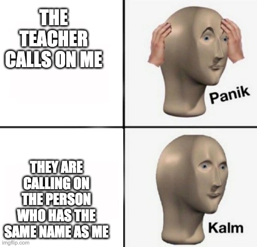 this just happened to me and it's the scariest experience ever | THE TEACHER CALLS ON ME; THEY ARE CALLING ON THE PERSON WHO HAS THE SAME NAME AS ME | image tagged in panik kalm | made w/ Imgflip meme maker