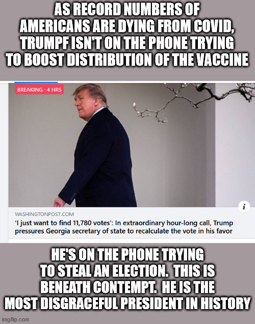 No Mr. tRUMPf.  There are no votes for you to steal.  16 more days and you are GONE!!!! | AS RECORD NUMBERS OF AMERICANS ARE DYING FROM COVID, TRUMPF ISN'T ON THE PHONE TRYING TO BOOST DISTRIBUTION OF THE VACCINE; HE'S ON THE PHONE TRYING TO STEAL AN ELECTION.  THIS IS BENEATH CONTEMPT.  HE IS THE MOST DISGRACEFUL PRESIDENT IN HISTORY | image tagged in traitor,sedition,fascist,dictator,disgrace | made w/ Imgflip meme maker