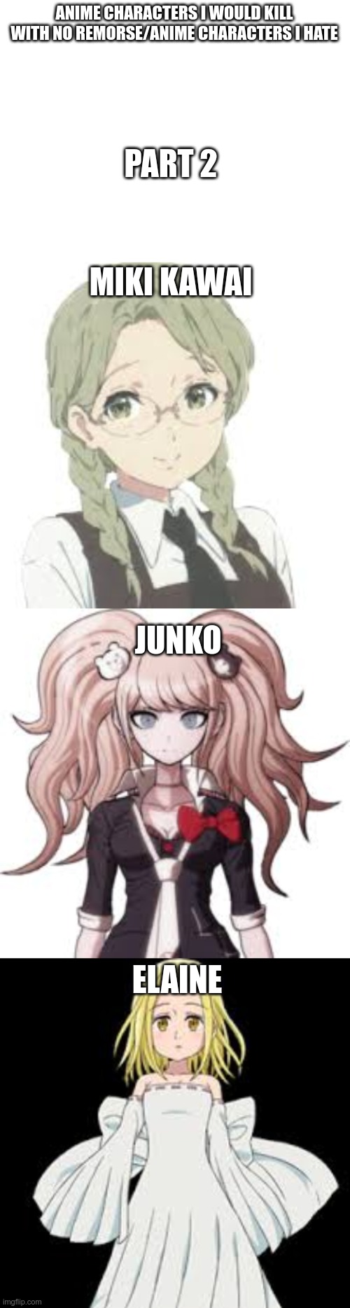 Sue me :) | ANIME CHARACTERS I WOULD KILL WITH NO REMORSE/ANIME CHARACTERS I HATE; PART 2; MIKI KAWAI; JUNKO; ELAINE | image tagged in blank white template,anime,teehee | made w/ Imgflip meme maker