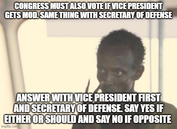 I'm The Captain Now | CONGRESS MUST ALSO VOTE IF VICE PRESIDENT GETS MOD. SAME THING WITH SECRETARY OF DEFENSE; ANSWER WITH VICE PRESIDENT FIRST AND SECRETARY OF DEFENSE. SAY YES IF EITHER OR SHOULD AND SAY NO IF OPPOSITE | image tagged in memes,i'm the captain now | made w/ Imgflip meme maker