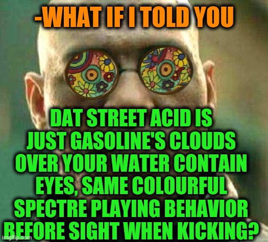 -Explain hard noir. | -WHAT IF I TOLD YOU; DAT STREET ACID IS JUST GASOLINE'S CLOUDS OVER YOUR WATER CONTAIN EYES, SAME COLOURFUL SPECTRE PLAYING BEHAVIOR BEFORE SIGHT WHEN KICKING? | image tagged in acid kicks in morpheus,colourful,sweet dreams,lsd,gasoline,clouds | made w/ Imgflip meme maker