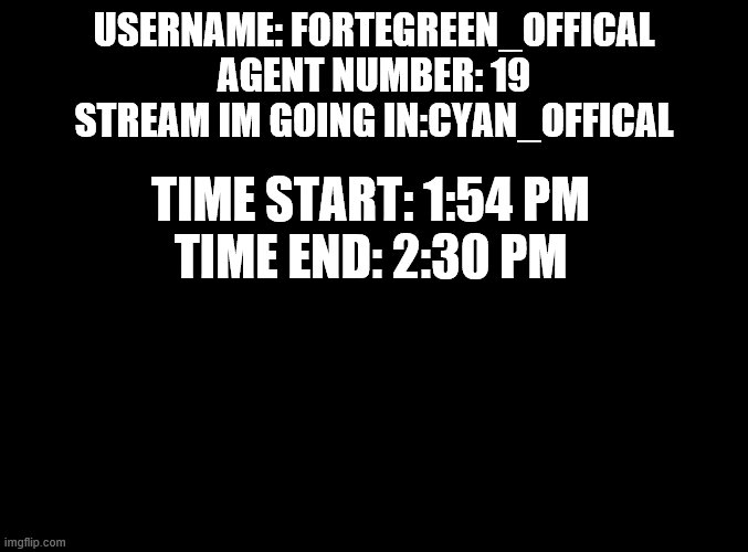 patrol | USERNAME: FORTEGREEN_OFFICAL
AGENT NUMBER: 19
STREAM IM GOING IN:CYAN_OFFICAL; TIME START: 1:54 PM
TIME END: 2:30 PM | image tagged in blank black | made w/ Imgflip meme maker